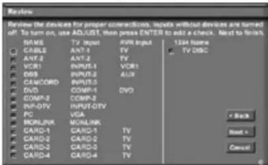 Review Review the devices for proper connections. Inputs without devices are named off. To turn on, use ADJUST, then press ENTER to add a check. Next to finish. NAME TV Input EVR Input 1284 Name CABLES ANT-1 TV TV DISC ANT-2 ANT-3 TV VCR1 INPUT-1 VCR1 DBS INPUT-2 AUX CAMCORD INPUT-3 DVD COMP-1 DVD COMP-2 COMP-3 INP-DTV INPUT-DTV PC VGA MONLINK MONLINK CARD-1 CARD-1 TV CARD-2 CARD-2 TV CARD-3 CARD-3 TV CARD-4 CARD-4 TV Back Next > Cancel