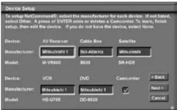 Device Setup To setup NetCommand3: select the manufacturer for each device. If not listed, select Other. A press of ENTER adds or deletes a Camcorner. To learn, finish setup, then edit the device. If you do not have the device, select None. Device: NV Receiver Cable Box Satellite Manufacturer: Mitsubishi 1 Sci-Atlantis Mitsubishi Model: M-VR800 8509 SR-HDD Device: VCR DVD Camcorner < Back Manufacturer: Mitsubishi 1 Mitsubishi 1 Next > Model: HS-U765 DO-8020 Cancel