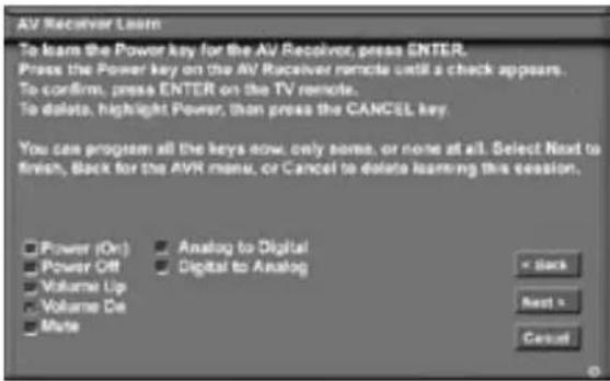 AV Receiver Learn To learn the Power key for the AV Receiver, press ENTER. Press the Power key on the AV Receiver remote until a check appears. To confirm, press ENTER on the TV remote. To delete, highlight Power, then press the CANCEL key. You can program all the keys now, only some, or none at all. Select Next to finish, Back for the AVR menu, or Cancel to delete learning this session. Power (On) Analog to Digital Power Off Digital to Analog Volume Up Volume De Mate < Back Next > Cancel