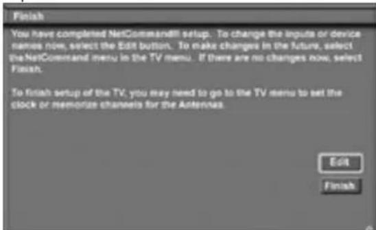 Finish You have completed NetCommand!! setup. To change the inputs or device names now, select the Edit button. To make changes in the future, select the NetCommand menu in the TV menu. If there are no changes now, select Finish. To finish setup of the TV, you may need to go to the TV menu to set the clock or memorize channels for the Antennas. Edit Finish