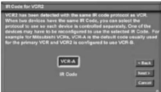 IR Code for VCR2 VCR2 has been detected with the same IR code protocol as VCR. When two devices have the same IR Code, you can select the protocol to use so each device is controlled separately. One of the devices may have to be reconfigured to use the selected IR Code. For example for Mitsubishi VCRs, VCR-A is the default code usually used for the primary VCR and VCR2 is configured to use VCR-B. VCR-A IR Code = Back Next > Cancel