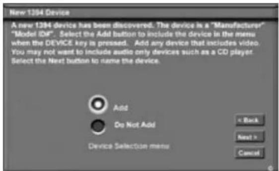 New 1394 Device A new 1394 device has been discovered. The device is a "Manufacturer" "Model IDIF". Select the Add button to include the device in the menu when the DEVICE key is pressed. Add any device that includes video. You may not want to include audio only devices such as a CO player Select the Next button to name the device. Add Do Not Add Device Selection menu < Back Next > Cancel