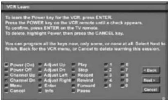 VCR Learn To learn the Power key for the VCR, press ENTER. Press the POWER key on the VCR remote until a check appears. To confirm, press ENTER on the TV remote. To delete, highlight Power, then press the CANCEL key. You can program all the keys now, only some, or none at all. Select Next to finish. Back for the VCR menu, or Cancel to delete learning this session. Power (Out) Adjust Up Play 1 6 Power Off Adjust On Stop 2 7 Channel Up Adjust Left Record 3 8 Channel On Adjust Right Rewind 4 9 Menu Enter Forward 6 0 Cancel Info Paste < Back Next > Cancel