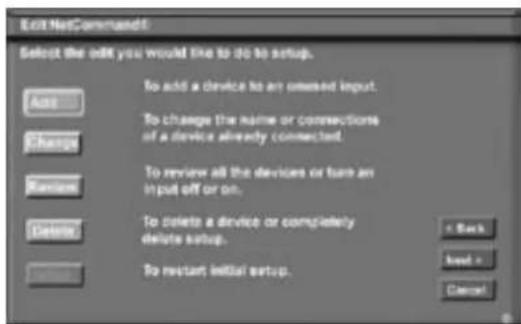 Edit NetCommand Select the edit you would like to do to setup. Add Change Return Delete To add a device to an ordered input. To change the name or connections of a device already connected. To review all the devices or turn an in put off or on. To delete a device or completely delete setup. To restart initial setup. + Back Next > Cancel