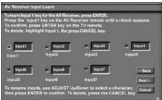 AV Receiver Input Learn To learn Input 1 key for the AV Receiver, press ENTER. Press the input1 key on the AV Receiver remote until a check appears. To confirm, press ENTER key on the TV remote. To delete, highlight Input 1, the press CANCEL key. Input1 Input2 Input3 Input4 Input5 Input6 Input7 Back Next > Cancel To rename inputs, use ADJUST Up/Down to select a character, then press ENTER to confirm. To delete, press the CANCEL key.