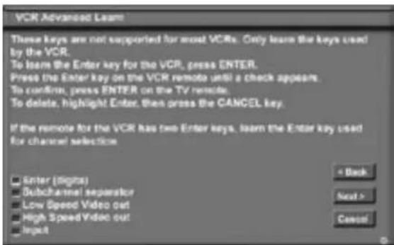 VCR Advanced Learn These keys are not supported for most VCRs. Only learn the keys used by the VCR. To learn the Enter key for the VCR, press ENTER. Press the Enter key on the VCR remote until a check appears. To confirm, press ENTER on the TV remote. To delete, highlight Enter, then press the CANCEL key. If the remote for the VCR has two Enter keys, learn the Enter key used for channel selection. Enter (digits) Subchannel separator Low Spend Video out High SpeedVideo out Input + Back Next > Cancel