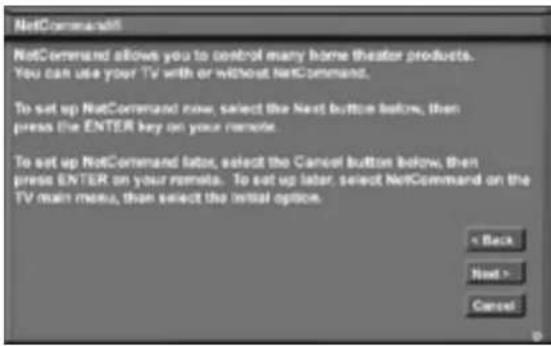 NetCommand NetCommand allows you to control many home theater products. You can use your TV with or without NetCommand. To set up NetCommand now, select the Next button before, then press the ENTER key on your remote. To set up NetCommand later, select the Cancel button below, then press ENTER on your remote. To set up later, select NetCommand on the TV main menu, then select the initial option. < Back Next > Cancel