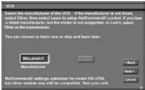 VCR Select the manufacturer of the VCR. If the manufacturer is not listed, select Other, then select Learn to setup NetCommand5 control. If you have a listed manufacturer, but the model is not supported, to Learn, select Other as the manufacturer. You can choose to learn now or skip and learn later. Mitsubishi Manufacturer < Back Next > Cancel NetCommand5 settings optimized for model HS-U796, but other models may still be compatible. Text your unit.