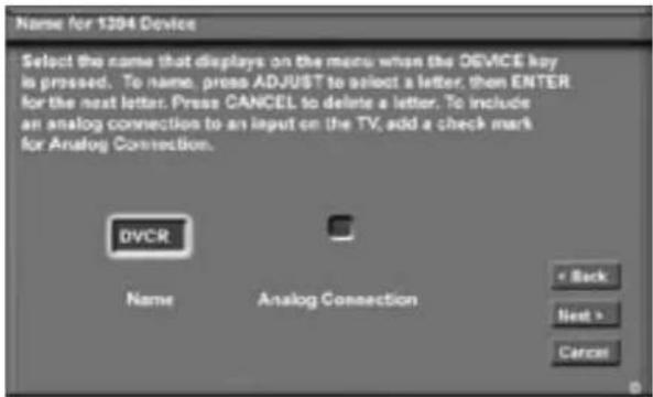 Name for 1204 Device Select the name that displays on the menu when the DEVICE key is pressed. To name, press ADJUST to select a letter, then ENTER for the next letter. Press CANCEL to delete a letter. To include an analog connection to an input on the TV, add a check mark for Analog Connection. DVCR Name Analog Connection < Back Next > Cancel