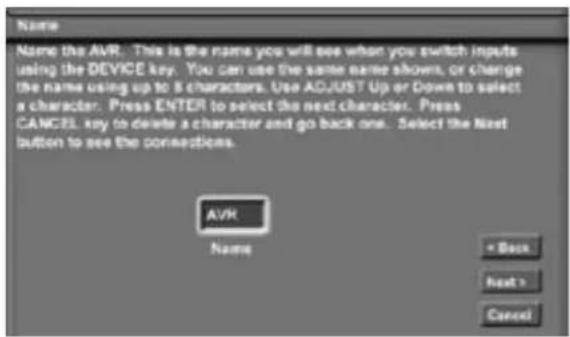 Name Name the AVR. This is the name you will see when you switch inputs using the DEVICE key. You can use the same name shows, or change the name using up to 8 characters. Use ADJUST Up or Down to select a character. Press ENTER to select the next character. Press CANCEL key to delete a character and go back one. Select the Next button to see the connections. AVR Name = Back Next > Cancel