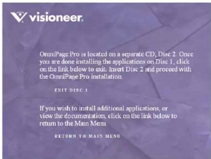 OmniPage Pro is located on a separate CD, Disc 2. Once you are done installing the applications on Disc 1, click on the link below to exit. Insert Disc 2 and proceed with the OmniPage Pro installation. EXIT DISC 1 If you wish to install additional applications, or view the documentation, click on the link below to return to the Main Menu. RETURN TO MAIN MENU