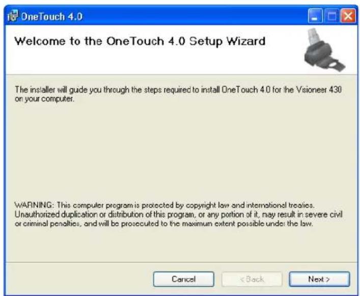OneTouch 4.0 Welcome to the OneTouch 4.0 Setup Wizard The installer will guide you through the steps required to install OneTouch 4.0 for the Vsioneer 430 on your computer. WARNING: This computer program is protected by copyright law and international treaties. Unauthorized duplication or distribution of this program, or any portion of it, may result in severe civil or criminal penalties, and will be prosecuted to the maximum extent possible under the law. Cancel < Back Next >
