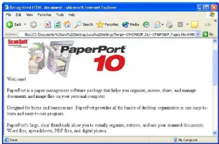 Recognized HTML document - Microsoft Internet Explorer File Edit View Favorites Tools Help Back Search Favorites Media Links Address file:///C:\Documents%20and%205settings\Local%\205settings\Temp#/-OT40P00F_Dir#/OT40P00F_Page1.htm#$55 Go ScanSoft PaperPort 10 Welcome! PaperPort is a paper management software package that helps you organize, access, share, and manage documents and image files on your personal computer. Designed for home and business use PaperPort provides all the basics of desktop organization in one easy-to-learn and easy-to-use program. PaperPort's large, clear thumbnails allow you to visually organize, retrieve, and use your scanned documents, Word files, spreadsheets, PDF files, and digital photos. Done My Computer