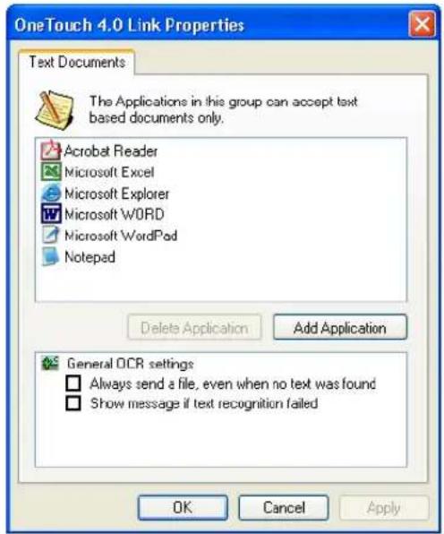 OneTouch 4.0 Link Properties Text Documents The Applications in this group can accept text based documents only. Acrobat Reader Microsoft Excel Microsoft Explorer Microsoft WORD Microsoft WordPad Notepad Delete Application Add Application General OCR settings Always send a file, even when no text was found Show message if text recognition failed OK Cancel Apply