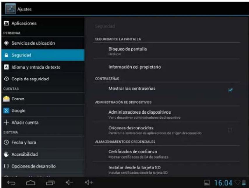 Ajustes Aplicaciones PERSONAL Servicios de ubicación Seguridad Idioma y entrada de texto Copia de seguridad CUENTAS Correo Google Añadir cuenta SISTEMA Fecha y hora Accesibilidad { } Opciones de desarrollo Seguridad SEGURIDAD DE LA PANTALLA Bloqueo de pantalla Deslizar Información del propietario CONTRASEÑAS Mostrar las contraseñas ADMINISTRACIÓN DE DISPOSITIVOS Administradores de dispositivos Ver o desactivar administradores dedispositivo Orígenes desconocidos Permitir la instalación de aplicaciones de origen desconocido ALMACENAMIENTO DE CREDENCIALES Certificados de confianza Mostrar certificados de CA de confianza Instalar desde la tarjeta SD Instalar certificados desde la tarjeta SD 16:04
