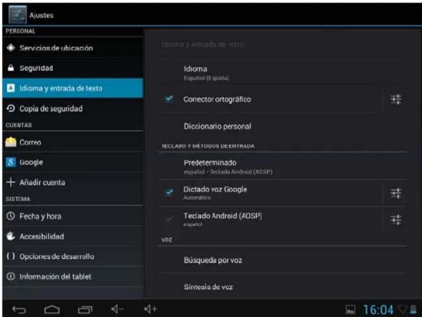 Ajustes PERSONAL Servicios de ubicación Seguridad Idioma y entrada de texto Copia de seguridad CUENTAS Correo Google Añadir cuenta SISTEMA Fecha y hora Accesibilidad Opciones de desarrollo Información del tablet Idioma y entrada de texto Idioma Español (España) Corrector ortográfico Diccionario personal TECLAPÓ Y MÉTODOS DE ENTRADA Predeterminado español - Teclado Android (AOSP) Dictado voz Google Automático Teclado Android (AOSP) español voz Búsqueda por voz Síntesia de voz 16:04