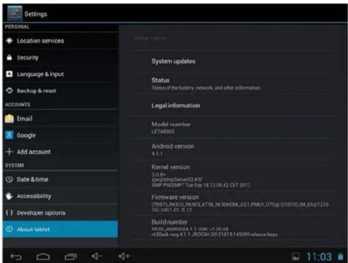 Settings PERSONAL Location services Security Language & input Backup & reset ACCOUNTS Email Google Add account SYSTEM Date & time Accessibility Developer options About tablet System updates Status Status of the battery, network, and other information Legal information Model number LETABK03 Android version 4.1.1 Kernel version 3.0.8+ Zoom@SkipServer03 #57 SMP FREEMPT Tue Sep 18 12:06:42 CBT 2012 Firmware version (TRW7LRIKS1E.RNKX03.AT3E_BK30HCM_GS1.PMU1.DTG@121010.0M.LESp1210 TAG.VAK1.01.1.1.12 Build number RDC90.ANDRO03.4.1.1-3DK -1.00.00 r330sdk-seng 4.1.1 JRC09H 20721015.145099release-keys