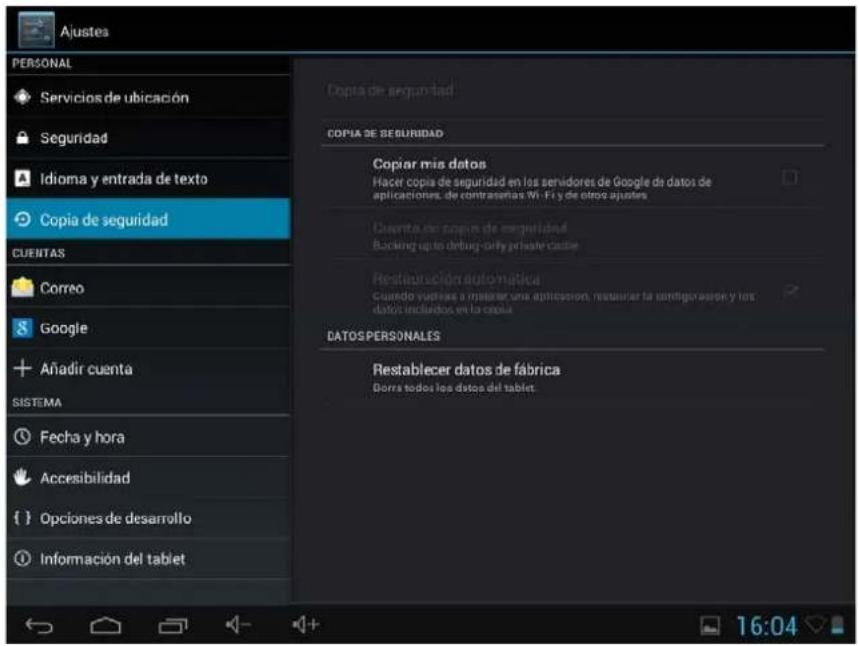 Ajustes PERSONAL Servicios de ubicación Seguridad Idioma y entrada de texto Copia de seguridad CUENTAS Correo Google + Añadir cuenta SISTEMA Fecha y hora Accesibilidad {} Opciones de desarrollo Información del tablet Copia de seguridad COPIA DE SEGURIDAD Copiar mis datos Hacer copia de seguridad en los servidores de Google de datos de aplicaciones, de contraseras Wi-Fi y de otro ajustes Cuerta de copia de seguridad Backing up to debug-only private cache Restauración automatística Cuando viadidas o mantener una aplicación, restaurar la configuración y los datos incluidos en la cola. DATOS PERSONALES Restablecer datos de fábrica Dorra todos los datos del tablet. 16:04