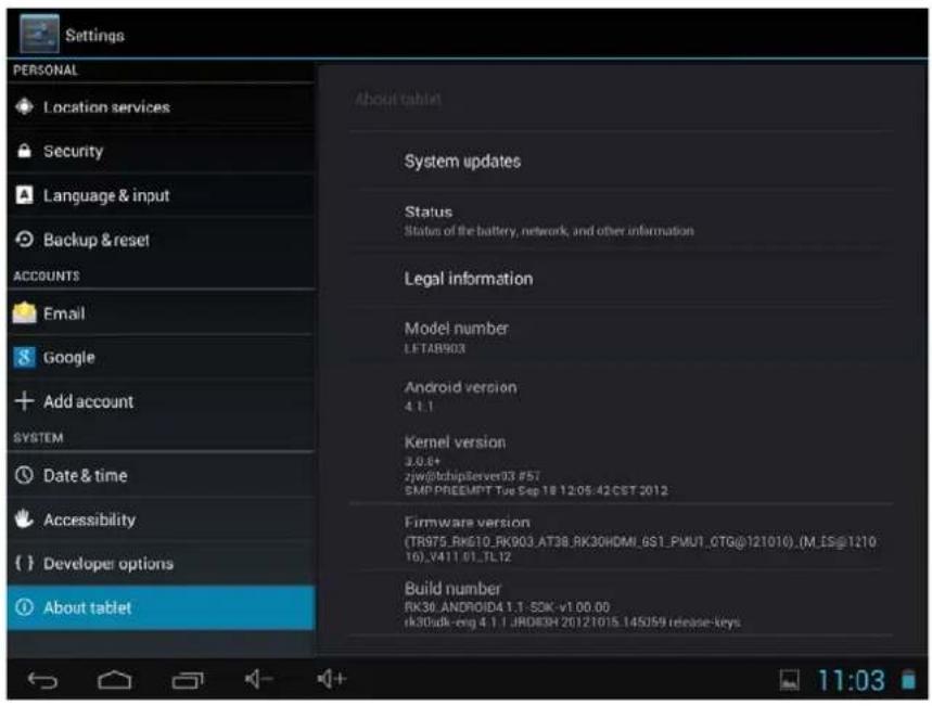 Settings PERSONAL Location services Security Language & input Backup & reset ACCOUNTS Email Google Add account SYSTEM Date & time Accessibility Developer options About tablet About tablet System updates Status Status of the battery, network, and other information Legal information Model number LETAB903 Android version 4.1.1 Kernel version 3.8.8+ 2jw@chipServer33.#57. CMP-PREEUPT Top Sep 18 12:05:42.CST 2012 Firmware version (TR975_RK610_RK903,AT38_RK30HDMI_GS1_PMU1_OTG@121016),(M_ES@121016)_V411_01_FL12 Build number RK30_ANDROID4 4.1-SDK-v1.00.00 rk30adk-eng 4.1.1_JRDIDH 20121015.145059 release-keys 11:03
