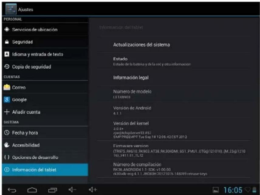 Ajustes PERSONAL Servicios de ubicación Seguridad Idioma y entrada de texto Copia de seguridad CUENTAS Correo Google Añadir cuenta SISTEMA Fecha y hora Accesibilidad Opciones de desarrollo ① Información del tablet Información del tablet Actualizaciones del sistema Estado Estado de la batería y de la red y otra información Información legal Numero de modelo LETAR903 Versión de Android 4.1.1 Versión del kernel 3.0.6+ jyw@techupserver13 #57 SMP-PREEMPT Tue Sep 18 12.05.42.CST 2012 Firmware version (TR975_RK610_RK903.AT38_RK30HDMI_GS1_PMU1_OTG@121010) (M_ES@1210 16)_V411.01_TL12 Número de compilación RK30.ANDROID4.1.1 SDK-v1 00.00 rk30sdk-eng 4.1.1 JRD83H 20121015.145059 release-keys 16:05
