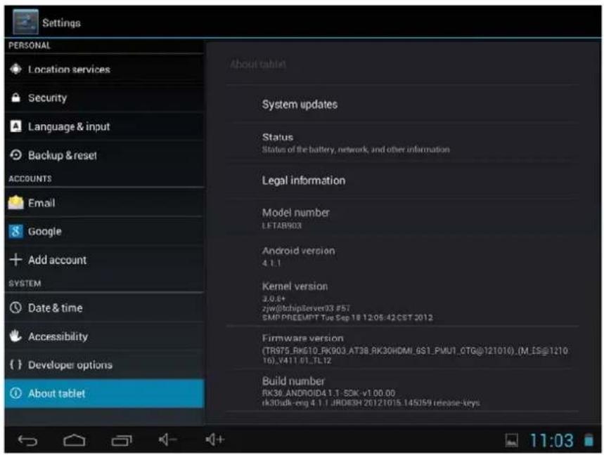 Settings PERSONAL Location services Security Language & input Backup & reset ACCOUNTS Email Google Add account SYSTEM Date & time Accessibility Developer options About tablet About tablet System updates Status Status of the battery, network, and other information Legal information Model number LETAB903 Android version 4.1.1 Kernel version 3.0.5+ 2jw@chipServer33.#57 SMP PRIEMPT Tue Sep 18 12:05:42 CST 2012 Firmware version (TR975_RK610_RK903_AT38_RK30HDMI_6S1_PMU1_OTG@121016).(M_IS@121016).V411.01_TL12 Build number RK30_ANDROID4.1.1 SDK -v1.00.00 rk30adk-eng 4.1.1 JRDDBH 20121015.145J59 release-keys 11:03