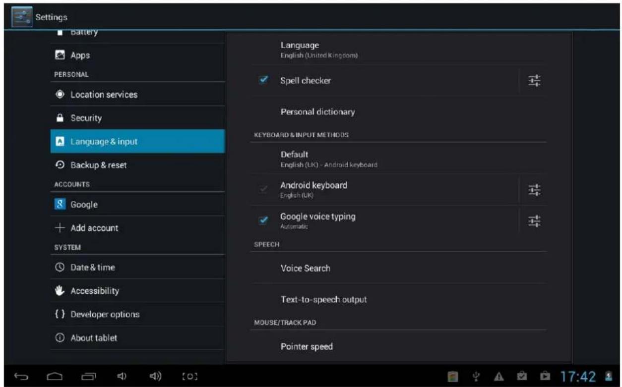 Settings Battery Apps PERSONAL Location services Security Language & input Backup & reset ACCOUNTS Google Add account SYSTEM Date & time Accessibility Developer options About tablet Language English (United Kingdom) Spell checker Personal dictionary KEYBOARD & INPUT METHODS Default English (UK) - Android keyboard Android keyboard English (UK) Google voice typing Automatic SPEECH Voice Search Text-to-speech output MOUSE/TRACK PAD Pointer speed