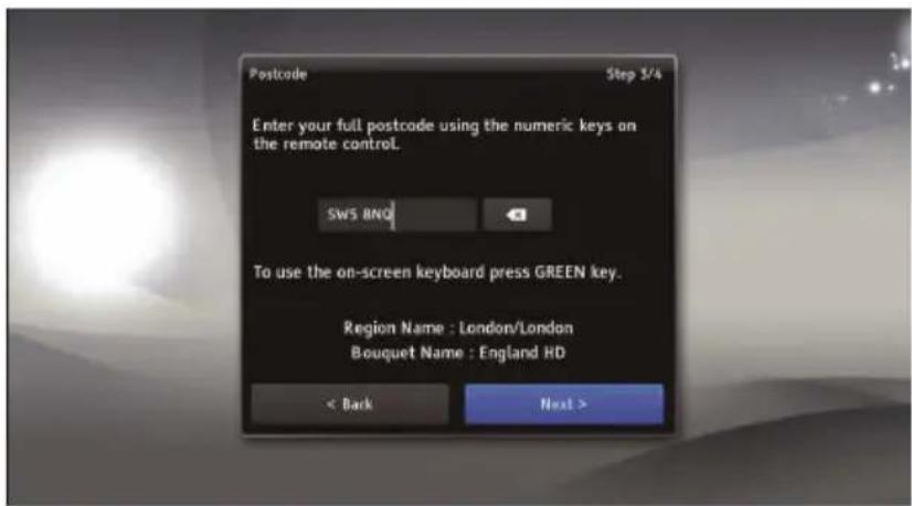 Postcode Step 5/4 Enter your full postcode using the numeric keys on the remote control. SWS BNO To use the on-screen keyboard press GREEN key. Region Name : London/London Bouquet Name : England HD < Back Next >