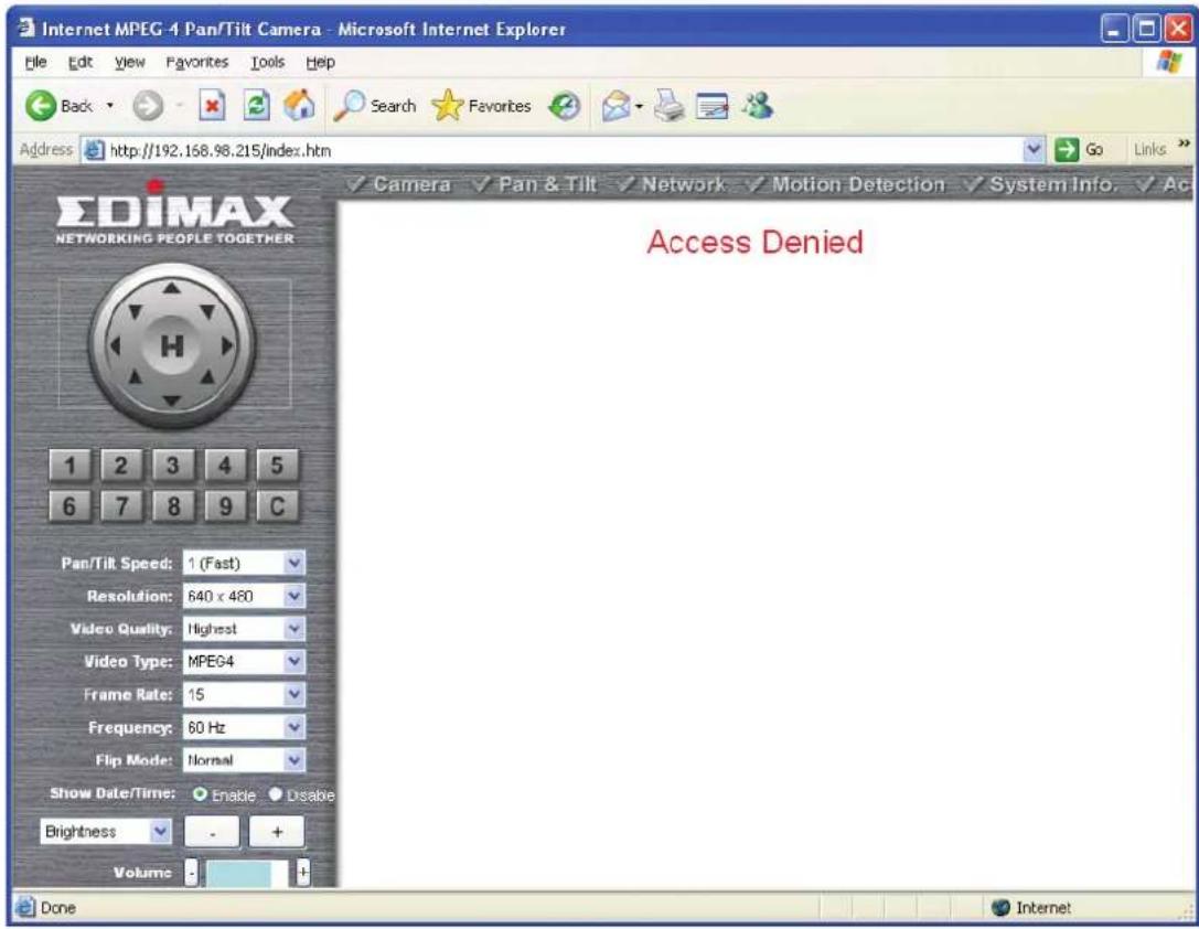 Internet MPEG 4 Pan/Tilt Camera - Microsoft Internet Explorer Back Search Favorites Address http://192.168.98.215/index.htm EDIMAX NETWORKING PEOPLE TOGETHER 1 2 3 4 5 6 7 8 9 C Pan/Tilt Speed: 1 (Fast) Resolution: 640 x 480 Video Quality: Highest Video Type: MPEG4 Frame Rate: 15 Frequency: 60 Hz Flip Mode: Normal Show Date/Time: Enable Disable Brightness - + Volume - + Access Denied Done Internet