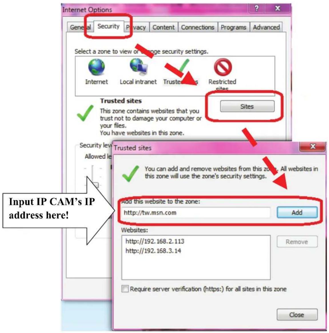 Internet Options General Security Privacy Content Connections Programs Advanced Select a zone to view or manage security settings. Internet Local intranet Trustees Restricted sites Trusted sites This zone contains websites that you trust not to damage your computer or your files. You have websites in this zone. Sites Trusted sites You can add and remove websites from this zone. All websites in this zone will use the zone's security settings. Add this website to the zone: http://tw.msn.com Add Websites: http://192.168.2.113 http://192.168.3.14 Require server verification (https:) for all sites in this zone Close Input IP CAM's IP address here!