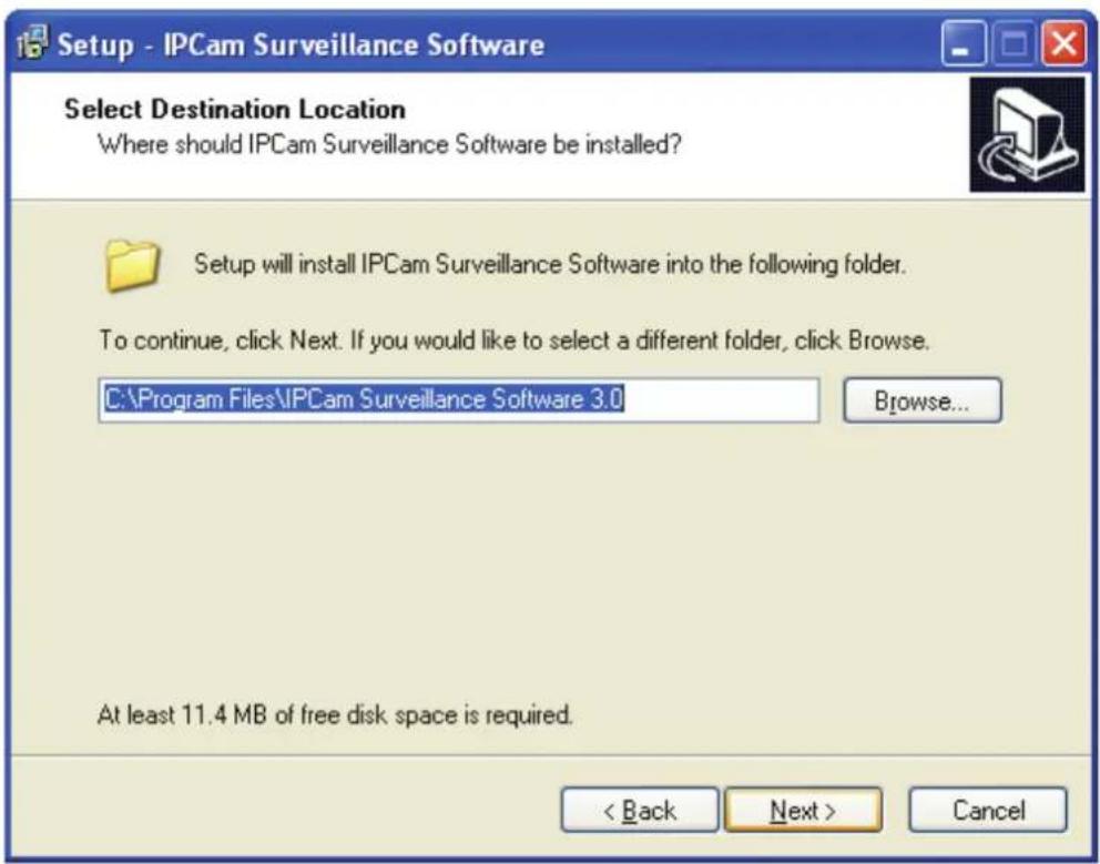 Setup - IPCam Surveillance Software Select Destination Location Where should IPCam Surveillance Software be installed? Setup will install IPCam Surveillance Software into the following folder. To continue, click Next. If you would like to select a different folder, click Browse. C:\Program Files\IPCam Surveillance Software 3.0 Browse... At least 11.4 MB of free disk space is required. < Back Next > Cancel