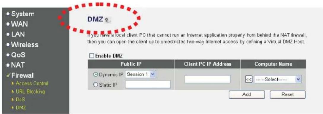 DMZ If you have a local client PC that cannot run an Internet application properly from behind the NAT firewall, then you can open the client up to unrestricted two-way Internet access by defining a Virtual DMZ Host. Enable DMZ Public IP Client PC IP Address Customer Name Dynamic IP Session 1 Static IP <<----Select---- Add Reset