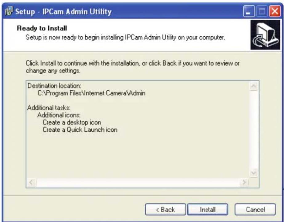 Setup - IPCam Admin Utility Ready to Install Setup is now ready to begin installing IPCam Admin Utility on your computer. Click Install to continue with the installation, or click Back if you want to review or change any settings. Destination location: C:\Program Files\Internet Camera\Admin Additional tasks: Additional icons: Create a desktop icon Create a Quick Launch icon < Back Install Cancel