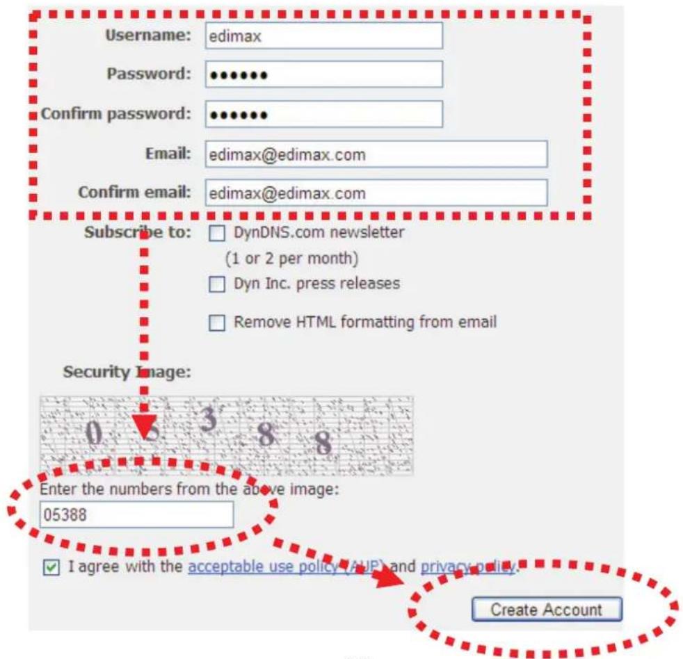 Username: edimax Password: ••••••• Confirm password: ••••••• Email: edimax@edimax.com Confirm email: edimax@edimax.com Subscribe to: □ DynDNS.com newsletter (1 or 2 per month) □ Dyn Inc. press releases □ Remove HTML formatting from email Security Image: Enter the numbers from the above image: 05388 ✓ I agree with the acceptable use policy (AUP) and privacy policy. Create Account