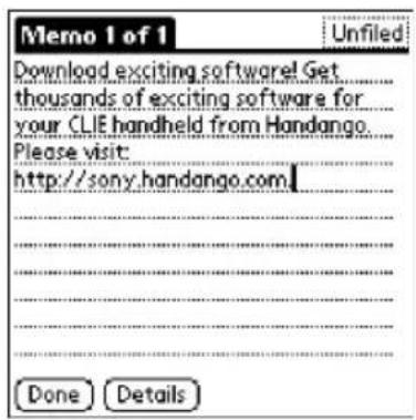 Memo 1 of 1 Download exciting software! Get thousands of exciting software for your CLIE handheld from Handango. Please visit: http://sony.handango.com Done Details