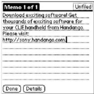 Memo 1 of 1 Unfiled Download exciting software! Get thousands of exciting software for your CLIE handheld from Handango. Please visit: http://sony.handango.com Done Details