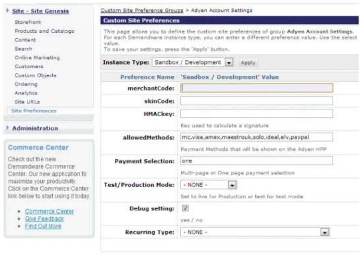 Site - Site Genesis Storefront Products and Catalogs Content Search Online Marketing Customers Custom Objects Ordering Analytics Site URLs Site Preferences Administration Commerce Center Check out the new Demandware Commerce Center. Our new application to maximize your productivity Click on the Commerce Center link below to start using it today. • Commerce Center • Give Feedback • Find Out More Custom Site Preference Groups > Adyen Account Settings Custom Site Preferences This page allows you to define the custom site preferences of group Adyen Account Settings. For each Demandware instance type, you can enter a different preference value. Use the select value: To save your settings, press the 'Apply' button. Instance Type: Sandbox / Development Apply Preference Name 'Sandbox / Development' Value merchantCode: skinCode: HMACkey: Key used to calculate a signature allowedMethods: mc,visa,amex,maestrouk,solo,ideal,elv,paypal Payment Methods that will be shown on the Adyen HPP Payment Selection: one Multi-page or One page payment selection Test/Production Mode: - NONE - Set to live for Production or test for test mode Debug setting: ✓ yes / no Recurring Type: - NONE -