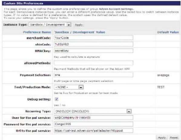 Custom Site Preferences This page allows you to define the custom site preference of group Adyen Account Settings. For each Demancere instance type, you can enter a different preference value. Use the select box to switch between instance types. If no value is defined for a preference, the system uses the defined default value. To save your settings, press the "Apply" button. Instance Type: Sandbox / Development Apply Preference Name 'Sandbox / Development' Value Default Value merchantCode: YourCode skinCode: TuGphb3 HNACkey: secretkey allowedMethods: Payment Methods that will be shown on the Adyen IPP Payment Selection: one onpage Multi-page or One page payment selection Test/Production Mode: - NONE - TEST Debug setting: Get to live for Production or test for test mode Yes / no Recurring Type: ONECLICK (ONECLICK) User for the pal service: WebCompany.IN-VisionIS Password for the pal service: Carga1995 Url to the pal service: https://pal-test.adyen.com/pel/adapter/htippost Apply Reset