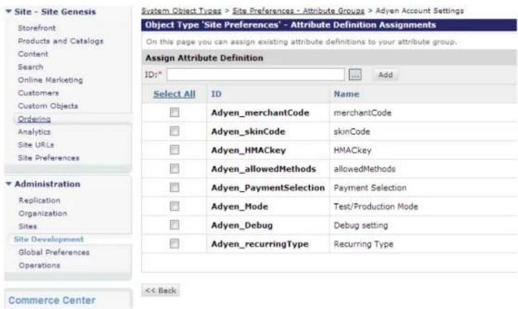 Site - Site Genesis Storefront Products and Catalogs Content Search Online Marketing Customers Custom Objects Ordering Analytics Site URLs Site Preferences Administration Replication Organization Sites Site Development Global Preferences Operations Commerce Center System Object Types > Site Preferences - Attribute Groups > Adyen Account Settings Object Type "Site Preferences" - Attribute Definition Assignments On this page you can assign existing attribute definitions to your attribute group. Assign Attribute Definition ID:* Add Select All ID Name Adyen_merchantCode merchantCode Adyen_skinCode skinCode Adyen_HMACkey HMACkey Adyen_allowedMethods allowedMethods Adyen_PaymentSelection Payment Selection Adyen_Mode ultimately Test/Production Mode Adyen_DebugTechnology Debug setting Adyen_recurringType Recurring Type << Back