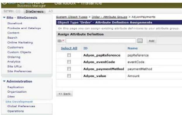 Site - SiteGenesis Storefront Products and Catalogs Content Search Online Marketing Customers Custom Objects Ordering Analytics Site URLs Site Preferences Administration Replication Organization Sites Site Development Global Preferences Operations System Object Types > Order - Attribute Groups > AdyenPayments Object Type 'Order' - Attribute Definition Assignments On this page you can assign existing attribute definitions to your attribute group. Assign Attribute Definition ID: _ Add Select All ID Name Adyen_pspReference pspReference Adyen_eventCode PolystCode Adyen_paymentMethod paymentMethod Adyen_value Amount << Back
