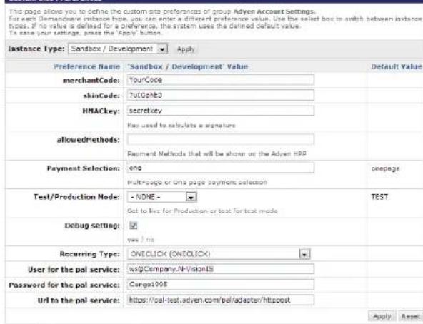 This page allows you to define the custom site preferences of group Adyen Account Settings. For each Demachave instance type, you can enter a different preference value. Use the select box to switch between instance types, if no value is defined for a preference, the system uses the defined default value. To ease your settings, please the 'Apply' button. Instance Type: Sandbox / Development Apply Preference Name 'Sandbox / Development' Value Default Value merchantCode: YourCase skinCode: NutGphb3 HNACkey: secretkey allowedmethods: Payment Methods that will be shown on the Adyen HP Payment Selection: one onepage Multi-page or time page payment selection Test/Production Node: - NONE - TEST Debug setting: Get to live for Production or test for test mode yes / no Recurring Type: ONECLICK (ONECLICK) User for the pal service: wr2Company.N-VisionIS Password for the pal service: Congo1995 Url to the pal service: https://cal-test.adyen.com/pel/adapter/httpost Apply Reset
