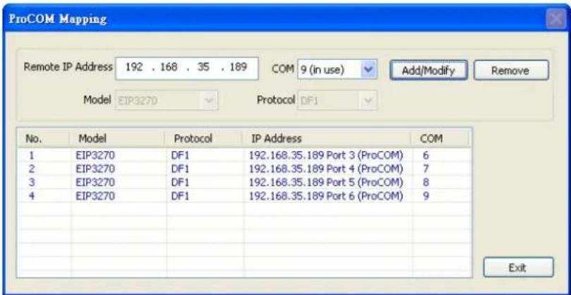ProCOM Mapping Remote IP Address 192 . 168 . 35 . 189 COM 9 (in use) Add/Modify Remove Model EIP3270 Protocol DF1 No. Model Protocol IP Address COM 1 EIP3270 DF1 192.168.35.189 Port 3 (ProCOM) 6 2 EIP3270 DF1 192.168.35.189 Port 4 (ProCOM) 7 3 EIP3270 DF1 192.168.35.189 Port 5 (ProCOM) 8 4 EIP3270 DF1 192.168.35.189 Port 6 (ProCOM) 9 Exit