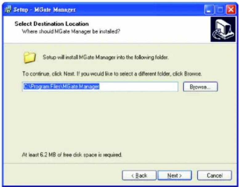 Setup - MGate Manager Select Destination Location Where should MGate Manager be installed? Setup will install MGate Manager into the following folder. To continue, click Next. If you would like to select a different folder, click Browse. C:\Program Files\MGate Manager Browse... At least 6.2 MB of free disk space is required. < Back Next > Cancel