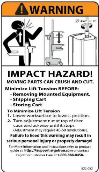 WARNING Ø 14nm (8/16°) IMPACT HAZARD! MOVING PARTS CAN CRUSH AND CUT. Minimize Lift Tension BEFORE: • Removing Mounted Equipment. • Shipping Cart • Storing Cart To Minimize Lift Tension 1. Lower worksurface to lowest position. 2. Turn adjustment nut at top of riser counterclockwise until it stops (Adjustment may require 40-60 revolutions). Failure to heed this warning may result in serious personal injury or property damage! For More information and instructions refer to product guide at http://support.ergotron.com or contact Ergotron Customer Care at 1-800-888-8458. 822-052