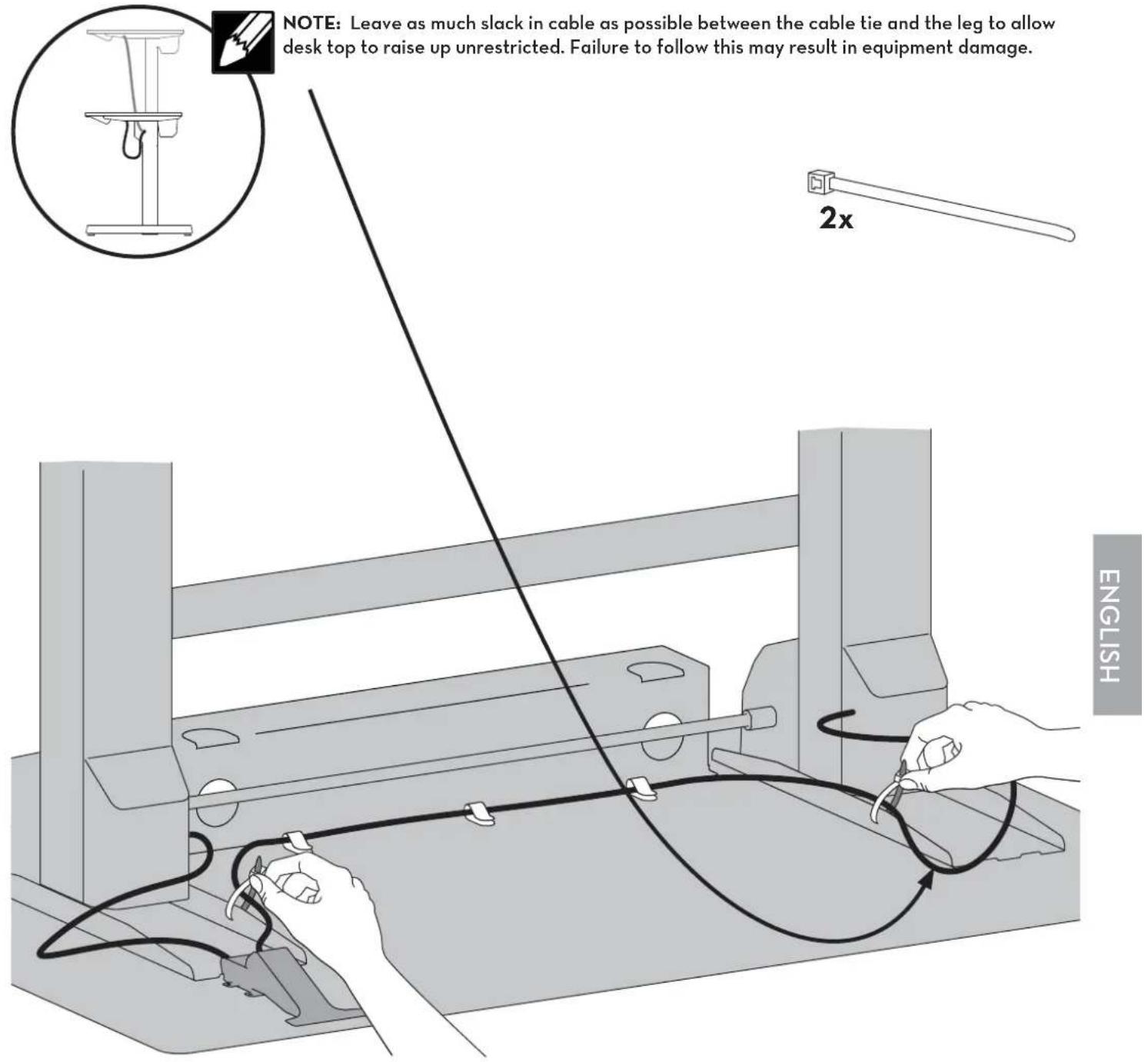 NOTE: Leave as much slack in cable as possible between the cable tie and the leg to allow desk top to raise up unrestricted. Failure to follow this may result in equipment damage. 2x ENGLISH