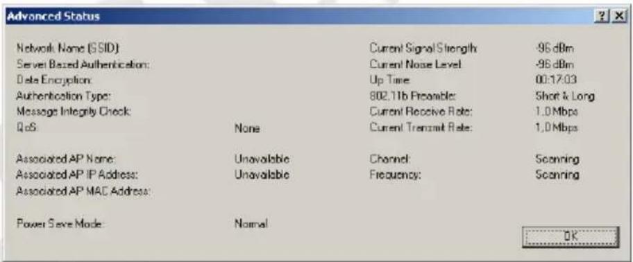 Advanced Status Network Name (SSID) Server Based Authentication: Data Encryption: Authentication Type: Message Integrity Check: QoS None Current Signal Strength: -96 dBm Current Noise Level: -96 dBm Up Time: 00:17:03 802.11b Preenable: Short & Long Current Receive Rate: 1.0 Mbps Current Transmit Rate: 1.0 Mbps Associated AP Name: Unavailable Channel Scanning Associated AP IP Address: Unavailable Frequency: Scanning Associated AP MAC Address: Power Save Mode: Normal OK