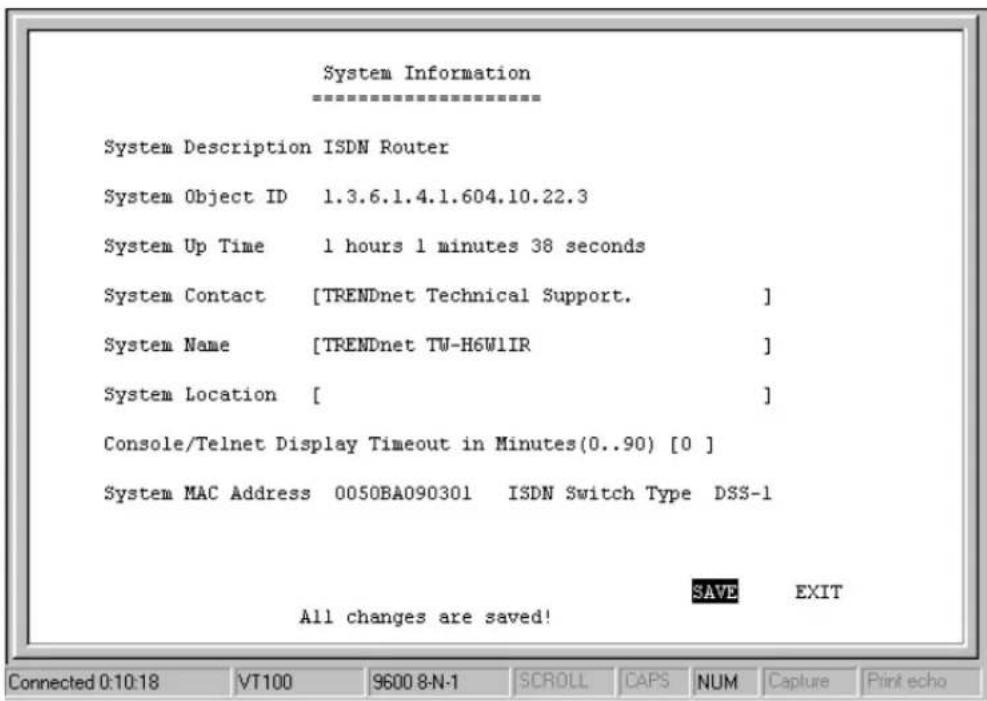 System Information ==================== System Description ISDN Router System Object ID 1.3.6.1.4.1.604.10.22.3 System Up Time 1 hours 1 minutes 38 seconds System Contact [TRENDnet Technical Support. ] System Name [TRENDnet TW-H6W1IR ] System Location [ ] Console/Telnet Display Timeout in Minutes(0..90) [0 ] System MAC Address 0050BA090301 ISDN Switch Type DSS-1 SAVE EXIT All changes are saved! Connected 0:10:18 VT100 9600 8-N-1 SCROLL CAPS NUM Capture Print echo