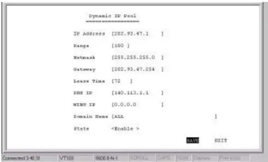 Dynamic IP Pool IP Address [202.93.47.1 ] Range [100 ] Netmask [255.255.255.0 ] Gateway [202.93.47.254 ] Lease Time [72 ] DNS IP [140.113.1.1 ] WINS IP [0.0.0.0 ] Domain Name [ALL ] &state BAVE EXIT Connected 3:40:31 VT100 9600 8-N-1 CDROLL CAPE NUM Copina FINANCER
