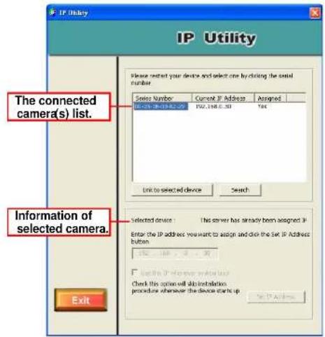 IP Utility The connected camera(s) list. Information of selected camera. Exit Please select your device and select one by clicking the serial number. Series Number Current IP Address Assigned IP-01-198.0.00 198.198.0.30 Yes Link to selected device Search Selected device: these server has already been assigned IP Enter the IP address you want to assign and click the set IP Address button OK (OK) OK (OK) Check this option will block installation procedure whenever the device starts up To IP Address