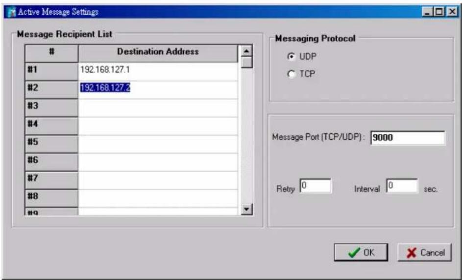 Active Message Settings Message Recipient List # Destination Address #1 192.168.127.1 #2 192.168.127.2 #3 #4 #5 #6 #7 #8 # Messaging Protocol ○ UDP ○ TCP Message Port (TCP/UDP): 9000 Retry 0 Interval 0 sec. ✓ OK Cancel