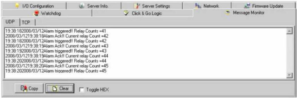 I/O Configuration Server Info. Server Settings Network Firmware Update Watchdog Click & Go Logic Message Monitor UDP | TCP | 19:38:182008/03/12Alarm triggered!! Relay Counts =41 2008/03/1219:38:18Alarm Ack!! Current relay Count =42 19:38:182008/03/12Alarm triggered!! Relay Counts =42 2008/03/1219:38:19Alarm Ack!! Current relay Count =43 19:38:192008/03/12Alarm triggered!! Relay Counts =43 2008/03/1219:38:19Alarm Ack!! Current relay Count =44 19:38:202008/03/12Alarm triggered!! Relay Counts =44 2008/03/1219:38:20Alarm Ack!! Current relay Count =45 19:38:202008/03/12Alarm triggered!! Relay Counts =45 Copy Clear Toggle HEX